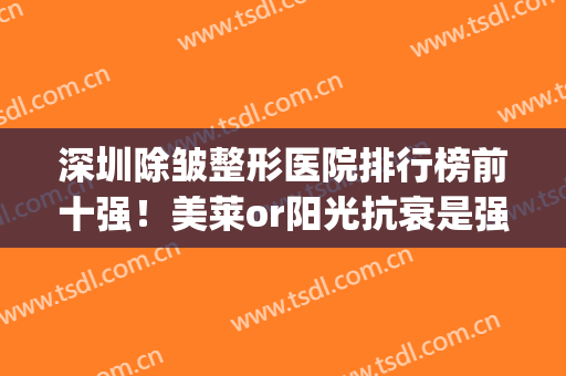 深圳除皱整形医院排行榜前十强！美莱or阳光抗衰是强项！价格不贵(深圳美莱整形医生排名)