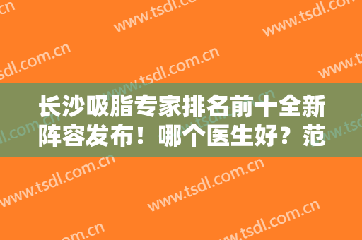 长沙吸脂专家排名前十全新阵容发布！哪个医生好？范鹏举、祁敏等群英荟萃
