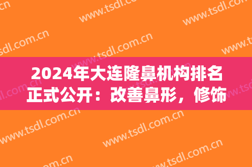 2024年大连隆鼻机构排名正式公开：改善鼻形，修饰美丽(大连鼻子整形最好的医生是)