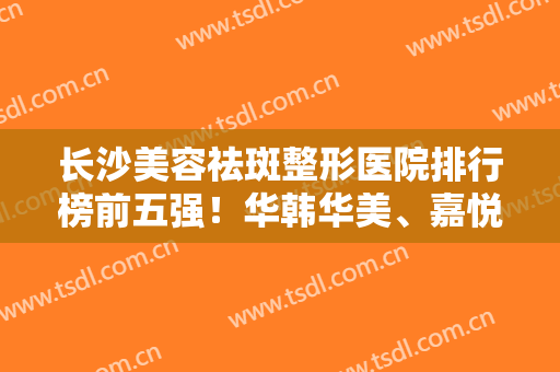 长沙美容祛斑整形医院排行榜前五强！华韩华美、嘉悦莱价格无套路