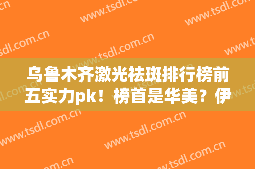 乌鲁木齐激光祛斑排行榜前五实力pk！榜首是华美？伊丽莎白？悬念拉满(伊丽莎白和新疆整形哪个好)