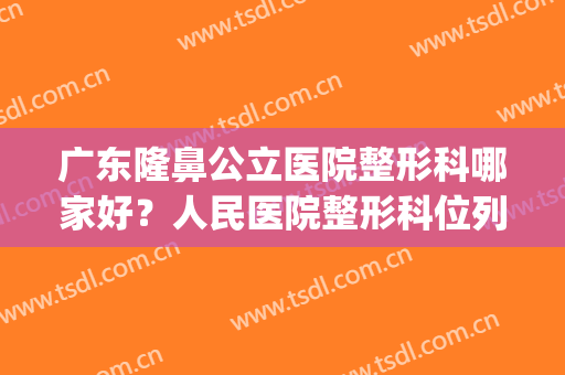 广东隆鼻公立医院整形科哪家好？人民医院整形科位列第一！(广州鼻子整形医院排名)