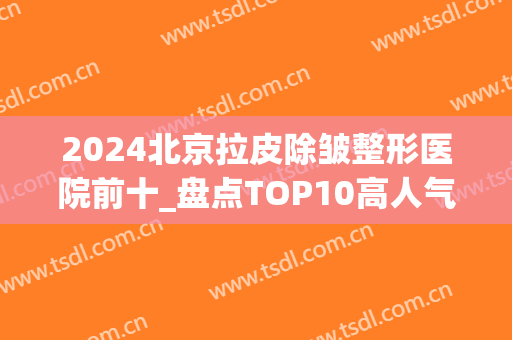 2024北京拉皮除皱整形医院前十_盘点TOP10高人气高口碑机构_附价格(面部拉皮除皱好的医院)
