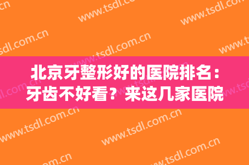 北京牙整形好的医院排名：牙齿不好看？来这几家医院为您出谋划策！(北京牙科好的医院)