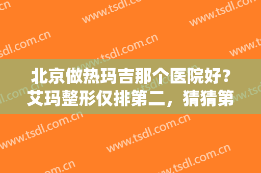 北京做热玛吉那个医院好？艾玛整形仅排第二，猜猜第一是哪家？(北京做热玛吉最好的医院)
