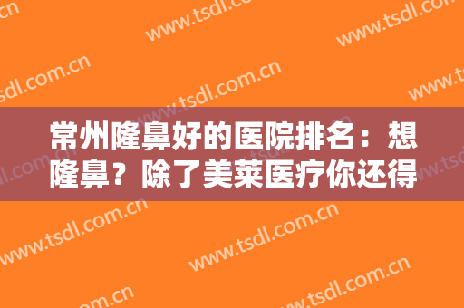 常州隆鼻好的医院排名：想隆鼻？除了美莱医疗你还得知道其他这几家医院
