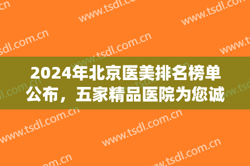 2024年北京医美排名榜单公布，五家精品医院为您诚挚推荐(北京三甲 医美)