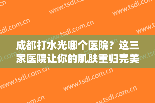 成都打水光哪个医院？这三家医院让你的肌肤重归完美状态(成都美美医院)