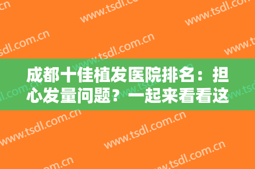 成都十佳植发医院排名：担心发量问题？一起来看看这几家医院如何解决吧！