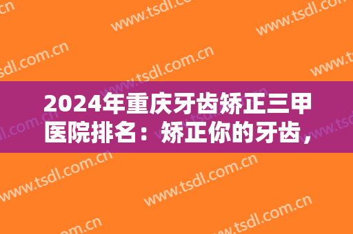 2024年重庆牙齿矫正三甲医院排名：矫正你的牙齿，重归你本该有的靓丽