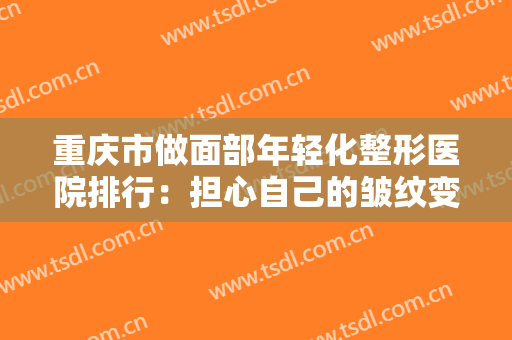 重庆市做面部年轻化整形医院排行：担心自己的皱纹变多了？不用怕，来这几家医院