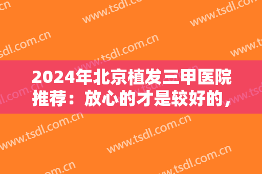 2024年北京植发三甲医院推荐：放心的才是较好的，来这四家医院，为您的健康负责
