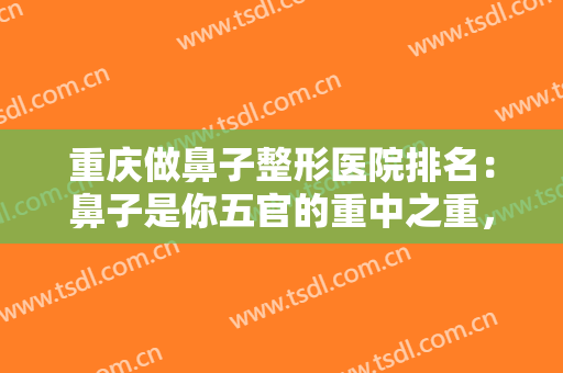 重庆做鼻子整形医院排名：鼻子是你五官的重中之重，这份榜单不要错过
