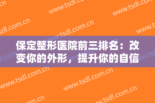 保定整形医院前三排名：改变你的外形，提升你的自信，就来这三家医院