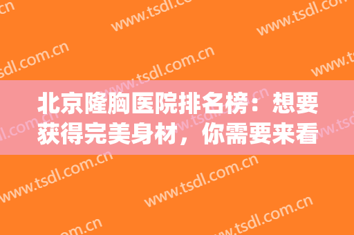 北京隆胸医院排名榜：想要获得完美身材，你需要来看看这几家医院(北京隆胸最好的三甲医院医生)