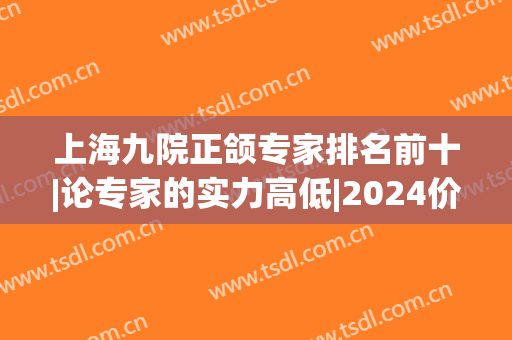 上海九院正颌专家排名前十|论专家的实力高低|2024价格表(上海九院正颌好的专家)
