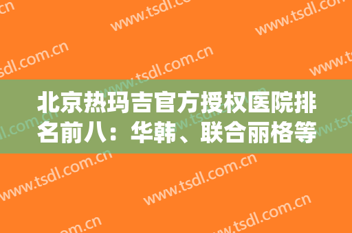 北京热玛吉官方授权医院排名前八：华韩、联合丽格等精彩不错过！(北京热玛吉公立医院)