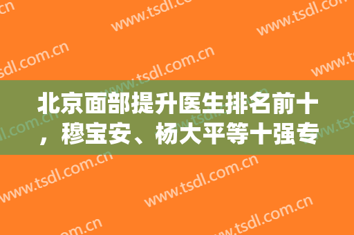 北京面部提升医生排名前十，穆宝安、杨大平等十强专家优势突出！(中国面部提升 专家)
