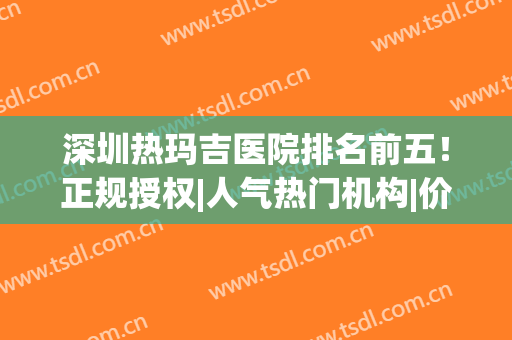 深圳热玛吉医院排名前五！正规授权|人气热门机构|价格表清单！(热玛吉 深圳三甲医院)