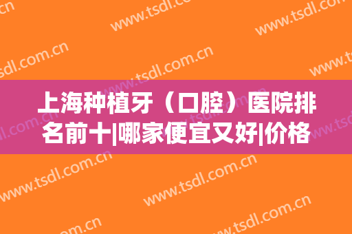 上海种植牙（口腔）医院排名前十|哪家便宜又好|价格标准(种植牙上海哪里医院好)