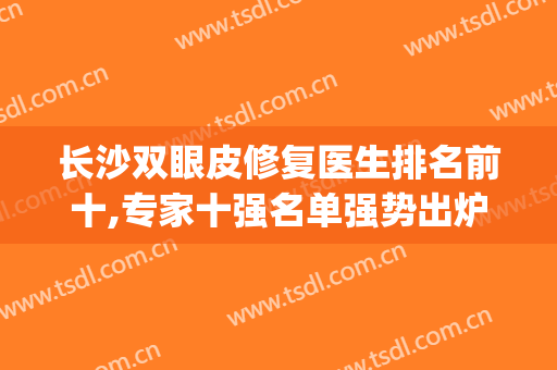 长沙双眼皮修复医生排名前十,专家十强名单强势出炉！(长沙修复双眼皮哪家医院最好)