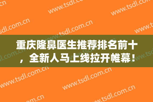 重庆隆鼻医生推荐排名前十，全新人马上线拉开帷幕！(重庆公立医院隆鼻医生)