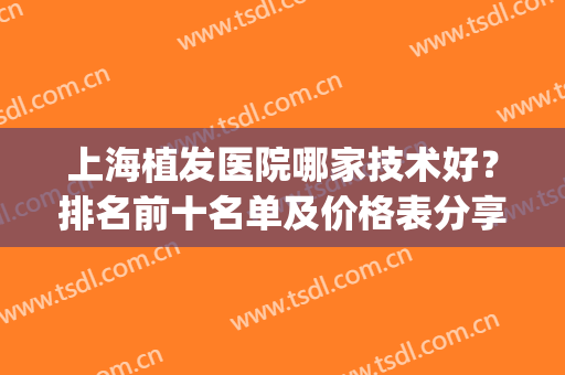 上海植发医院哪家技术好？排名前十名单及价格表分享！(上海植发正规医院排名)