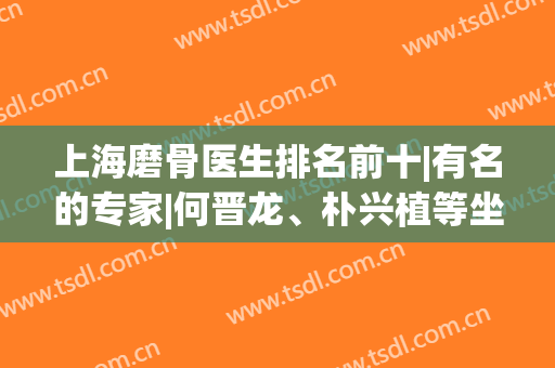 上海磨骨医生排名前十|有名的专家|何晋龙、朴兴植等坐诊医院透露！(上海最出名的医院)