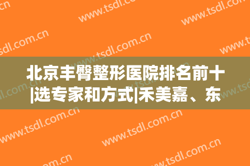北京丰臀整形医院排名前十|选专家和方式|禾美嘉、东方和谐等对比！(北京公立医美整形医院)