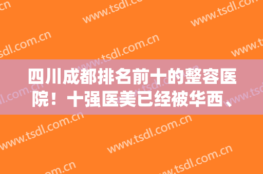 四川成都排名前十的整容医院！十强医美已经被华西、友谊等获取！(成都医美整形排名)