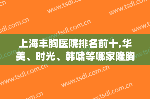 上海丰胸医院排名前十,华美、时光、韩啸等哪家隆胸更正规？(上海丰胸最好的整形医院)