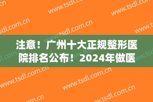 注意！广州十大正规整形医院排名公布！2024年做医美牢记这10家就够了(广州出名的医美整形医院)