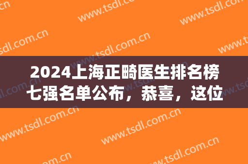 2024上海正畸医生排名榜七强名单公布，恭喜，这位医生终于上榜了(上海牙齿正畸最好的3家医院)