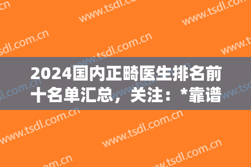 2024国内正畸医生排名前十名单汇总，关注：*靠谱的还是前三强(全国有名的正畸专家)