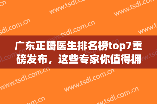 广东正畸医生排名榜top7重磅发布，这些专家你值得拥有！(广东省口腔医院正畸医生排名)