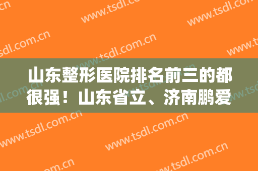 山东整形医院排名前三的都很强！山东省立、济南鹏爱口碑实力出众(山东正规整形医院排名)