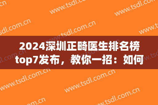 2024深圳正畸医生排名榜top7发布，教你一招：如何选择靠谱专家(深圳牙齿矫正医生排名)