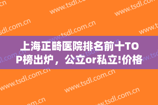 上海正畸医院排名前十TOP榜出炉，公立or私立!价格马上又有变(上海正畸比较好的医院)