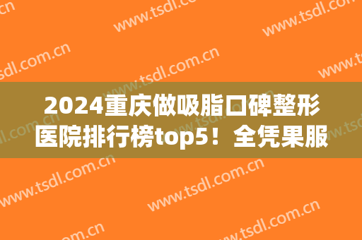 2024重庆做吸脂口碑整形医院排行榜top5！全凭果服务+价格出圈！(重庆做抽脂整形价钱)