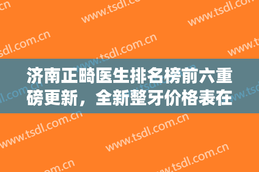 济南正畸医生排名榜前六重磅更新，全新整牙价格表在线查询(济南牙齿做正畸比较好的医院)