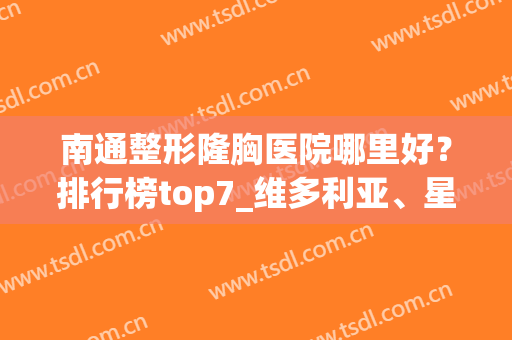 南通整形隆胸医院哪里好？排行榜top7_维多利亚、星范、康美等可以不！(南通自体隆胸医院哪家好)