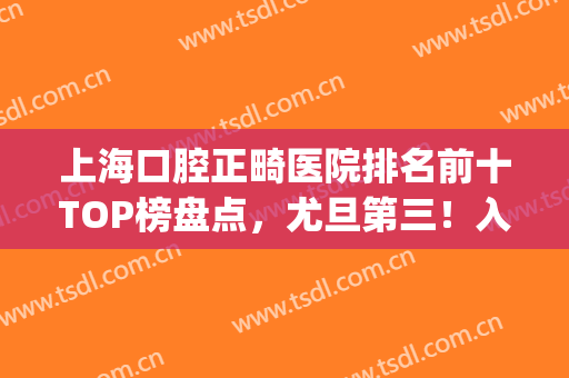 上海口腔正畸医院排名前十TOP榜盘点，尤旦第三！入围者均有绝活(上海牙齿矫正排行)