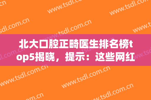 北大口腔正畸医生排名榜top5揭晓，提示：这些网红专家随便选(北京大学口腔医院正畸科)
