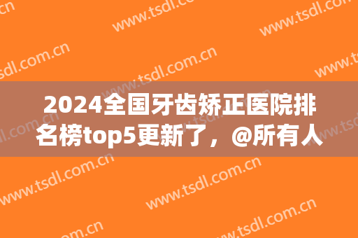 2024全国牙齿矫正医院排名榜top5更新了，@所有人，价格一览表来了(牙齿矫正连锁医院排行榜)