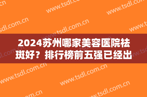 2024苏州哪家美容医院祛斑好？排行榜前五强已经出炉！瑞芙臣、美贝尔又又入围