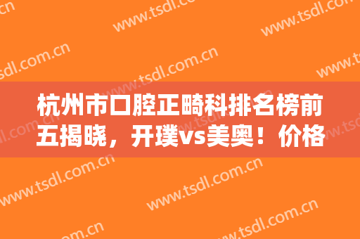 杭州市口腔正畸科排名榜前五揭晓，开璞vs美奥！价格表拿走不谢(杭州最好的牙齿正畸医院是哪家)