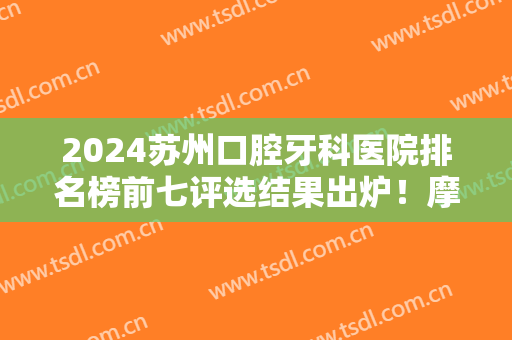 2024苏州口腔牙科医院排名榜前七评选结果出炉！摩尔、美奥等全国连锁入围