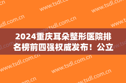 2024重庆耳朵整形医院排名榜前四强权威发布！公立医美科室成*！(重庆排名第一的耳朵整形医院)