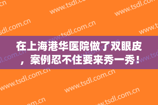 在上海港华医院做了双眼皮，案例忍不住要来秀一秀！(上海港华医院做双眼皮怎么样)