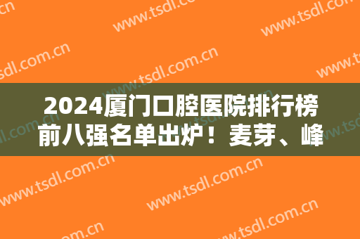 2024厦门口腔医院排行榜前八强名单出炉！麦芽、峰煜等蝉联榜内！口碑靠前